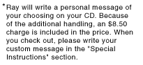 Ray will write a personal message of your choosing on your CD or cassette. Because of the additional handling, a $7.50 charge is included in the price. When you check out, please write your custom message in the "Special Instructions" section.